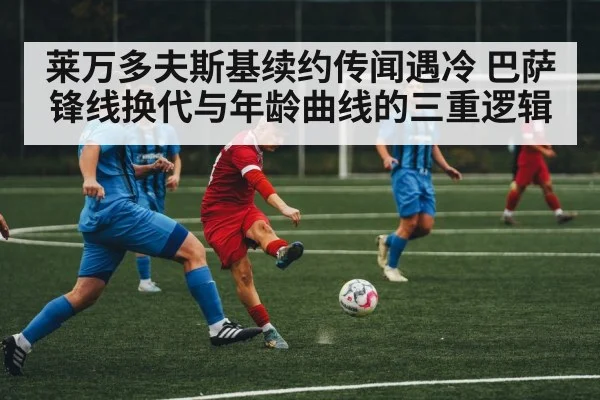 莱万多夫斯基续约传闻遇冷 巴萨锋线换代与年龄曲线的三重逻辑