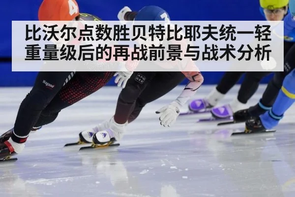 比沃尔点数胜贝特比耶夫统一轻重量级后的再战前景与战术分析